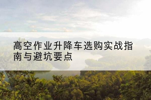 抚松升降车怎么选-高空作业升降车选购实战指南与避坑要点
