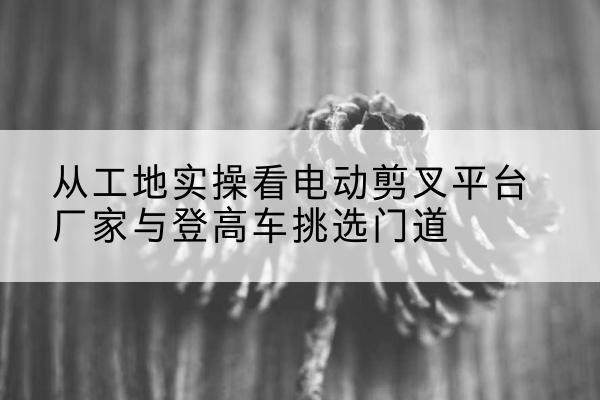 抚松电动剪叉升降平台厂家-从工地实操看电动剪叉平台厂家与登高车挑选门道