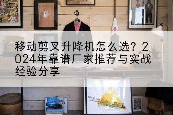 抚松升降平台厂家推荐-移动剪叉升降机怎么选?2024年靠谱厂家推荐与实战经验分享