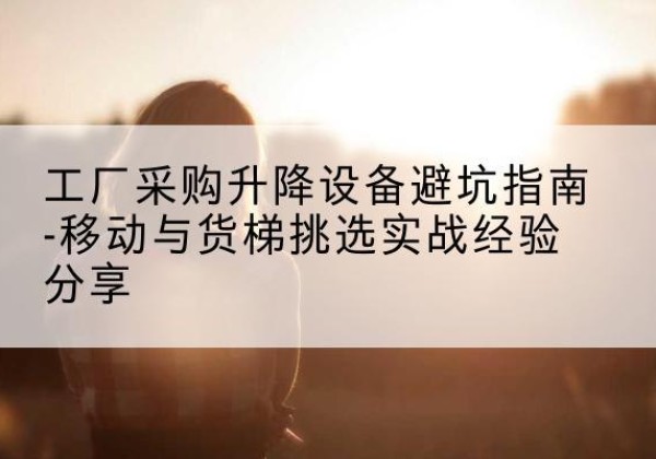 抚松移动式升降机怎么选-工厂采购升降设备避坑指南-移动与货梯挑选实战经验分享