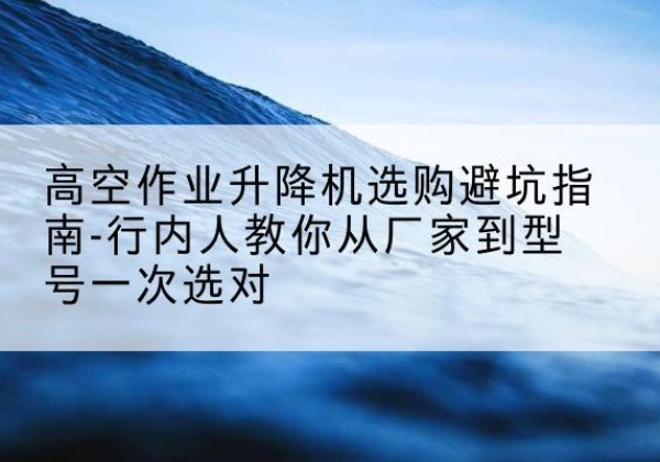 抚松升降平台厂家-高空作业升降机选购避坑指南-行内人教你从厂家到型号一次选对