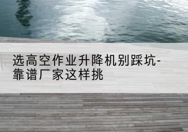 抚松剪叉式升降机厂家-选高空作业升降机别踩坑-靠谱厂家这样挑