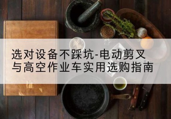 抚松电动剪叉升降平台怎么选-选对设备不踩坑-电动剪叉与高空作业车实用选购指南