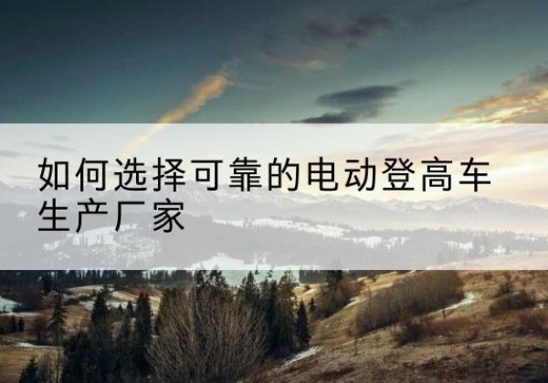 抚松电动登高车厂家-如何选择可靠的电动登高车生产厂家