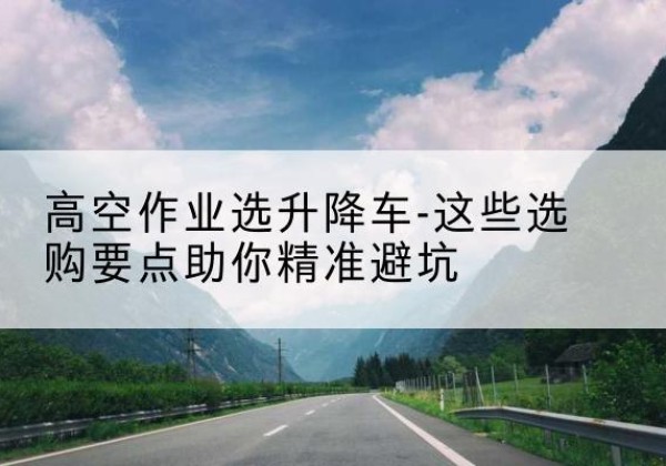 抚松升降车厂家-高空作业选升降车-这些选购要点助你*避坑
