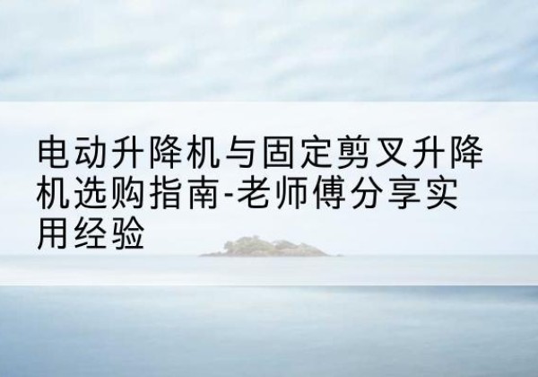 抚松电动升降机怎么选-电动升降机与固定剪叉升降机选购指南-老师傅分享实用经验