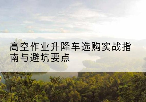 抚松升降车怎么选-高空作业升降车选购实战指南与避坑要点