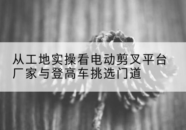 抚松电动剪叉升降平台厂家-从工地实操看电动剪叉平台厂家与登高车挑选门道