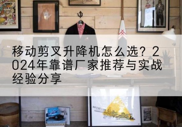 抚松升降平台厂家推荐-移动剪叉升降机怎么选？2024年靠谱厂家推荐与实战经验分享
