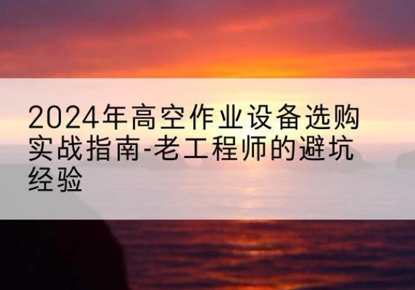 抚松高空作业升降机厂家推荐-2024年高空作业设备选购实战指南-老工程师的避坑经验